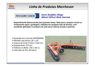 Linha de Produtos Marchesan

                                 Semi Stubble Hinge
   7010 GOM / GOCW               Wheel Offset Disk Harrow

 Especialmente desenvolvida para grandes áreas. Ideal para o preparo inicial ou
 nivelamento após a gradagem, trabalha em qualquer tipo de terreno, com
 excelente aplicação no preparo do solo para culturas anuais e perenes.




● Equipada com mancais DUROMARK
● Diâmetro dos Discos: 26” a 30”
● Largura de Corte: 6.220 a 7.240 mm
● Espaçamento: 270 mm
● Potência no Motor: 200 a 320 cv
● Fabricada de 48 a 56 discos
 