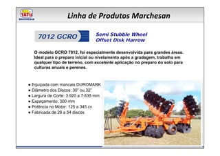 Linha de Produtos Marchesan

                                 Semi Stubble Wheel
    7012 GCRO                    Offset Disk Harrow

   O modelo GCRO 7012, foi especialmente desenvolvida para grandes áreas.
   Ideal para o preparo inicial ou nivelamento após a gradagem, trabalha em
   qualquer tipo de terreno, com excelente aplicação no preparo do solo para
   culturas anuais e perenes.



● Equipada com mancais DUROMARK
● Diâmetro dos Discos: 30” ou 32”
● Largura de Corte: 3.920 a 7.635 mm
● Espaçamento: 300 mm
● Potência no Motor: 125 a 345 cv
● Fabricada de 28 a 54 discos
 