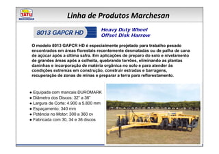 Linha de Produtos Marchesan
                                   Heavy Duty Wheel
   8013 GAPCR HD                   Offset Disk Harrow

 O modelo 8013 GAPCR HD é especialmente projetado para trabalho pesado
 encontrados em áreas florestais recentemente desmatadas ou de palha de cana
 de açúcar após a última safra. Em aplicações de preparo do solo e nivelamento
 de grandes áreas após a colheita, quebrando torrões, eliminando as plantas
 daninhas e incorporação de matéria orgânica no solo e para atender às
 condições extremas em construção, construir estradas e barragens,
 recuperação de zonas de minas e preparar a terra para reflorestamento.



● Equipada com mancais DUROMARK
● Diâmetro dos Discos: 32” a 36”
● Largura de Corte: 4.900 a 5.800 mm
● Espaçamento: 340 mm
● Potência no Motor: 300 a 360 cv
● Fabricada com 30, 34 e 36 discos
 