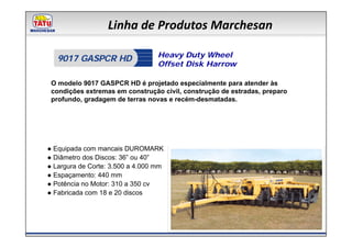 Linha de Produtos Marchesan

                                  Heavy Duty Wheel
   9017 GASPCR HD
                                  Offset Disk Harrow

 O modelo 9017 GASPCR HD é projetado especialmente para atender às
 condições extremas em construção civil, construção de estradas, preparo
 profundo, gradagem de terras novas e recém-desmatadas.




● Equipada com mancais DUROMARK
● Diâmetro dos Discos: 36” ou 40”
● Largura de Corte: 3.500 a 4.000 mm
● Espaçamento: 440 mm
● Potência no Motor: 310 a 350 cv
● Fabricada com 18 e 20 discos
 