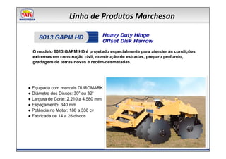 Linha de Produtos Marchesan

                                   Heavy Duty Hinge
     8013 GAPM HD                  Offset Disk Harrow

  O modelo 8013 GAPM HD é projetado especialmente para atender às condições
  extremas em construção civil, construção de estradas, preparo profundo,
  gradagem de terras novas e recém-desmatadas.




● Equipada com mancais DUROMARK
● Diâmetro dos Discos: 30” ou 32”
● Largura de Corte: 2.210 a 4.580 mm
● Espaçamento: 340 mm
● Potência no Motor: 180 a 330 cv
● Fabricada de 14 a 28 discos
 