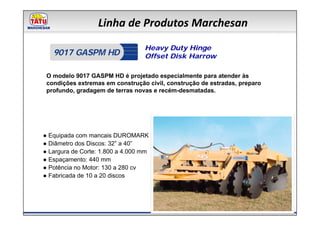 Linha de Produtos Marchesan
                                  Heavy Duty Hinge
   9017 GASPM HD                  Offset Disk Harrow

 O modelo 9017 GASPM HD é projetado especialmente para atender às
 condições extremas em construção civil, construção de estradas, preparo
 profundo, gradagem de terras novas e recém-desmatadas.




● Equipada com mancais DUROMARK
● Diâmetro dos Discos: 32” a 40”
● Largura de Corte: 1.800 a 4.000 mm
● Espaçamento: 440 mm
● Potência no Motor: 130 a 280 cv
● Fabricada de 10 a 20 discos
 