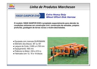 Linha de Produtos Marchesan
                                       Extra Heavy Duty
  10020 GASPCR EHD                     Wheel Offset Disk Harrow

 O modelo 10020 GASPCR EHD é projetado especialmente para atender às
 condições extremas em construção civil, construção de estradas, preparo
 profundo, gradagem de terras novas e recém-desmatadas.




● Equipada com mancais DUROMARK
● Diâmetro dos Discos: 36” ou 40”
● Largura de Corte: 2.900 a 4.700 mm
● Espaçamento: 495 mm
● Potência no Motor: 230 a 410 cv
● Fabricada com 12, 16 e 18 discos
 