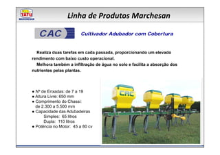 Linha de Produtos Marchesan

   CAC                   Cultivador Adubador com Cobertura


  Realiza duas tarefas em cada passada, proporcionando um elevado
rendimento com baixo custo operacional.
  Melhora também a infiltração de água no solo e facilita a absorção dos
nutrientes pelas plantas.




● Nº de Enxadas: de 7 a 19
● Altura Livre: 650 mm
● Comprimento do Chassi:
  de 2.300 a 5.500 mm
● Capacidade das Adubadeiras
       Simples: 65 litros
       Dupla: 110 litros
● Potência no Motor: 45 a 80 cv
 
