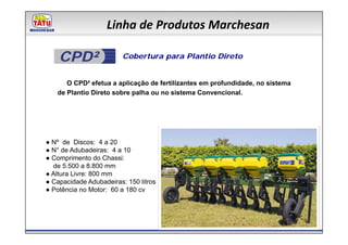 Linha de Produtos Marchesan

    CPD²                 Cobertura para Plantio Direto


      O CPD² efetua a aplicação de fertilizantes em profundidade, no sistema
   de Plantio Direto sobre palha ou no sistema Convencional.




● Nº de Discos: 4 a 20
● N° de Adubadeiras: 4 a 10
● Comprimento do Chassi:
  de 5.500 a 8.800 mm
● Altura Livre: 800 mm
● Capacidade Adubadeiras: 150 litros
● Potência no Motor: 60 a 180 cv
 