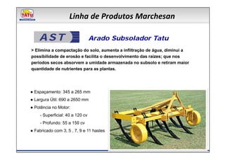 Linha de Produtos Marchesan

    AST                           Arado Subsolador Tatu
> Elimina a compactação do solo, aumenta a infiltração de água, diminui a
possibilidade de erosão e facilita o desenvolvimento das raízes; que nos
períodos secos absorvem a umidade armazenada no subsolo e retiram maior
quantidade de nutrientes para as plantas.




● Espaçamento: 345 a 265 mm
● Largura Útil: 690 a 2650 mm
● Potência no Motor:
     - Superficial: 40 a 120 cv
     - Profundo: 55 a 150 cv
● Fabricado com 3, 5 , 7, 9 e 11 hastes
 
