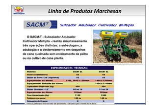 Linha de Produtos Marchesan

  SACM T                 Sulcador Adubador Cultivador Múltiplo


   O SACM-T - Subsolador Adubador
Cultivador Múltiplo - realiza simultaneamente
três operações distintas: a subsolagem, a
adubação e o destorroamento em soqueiras
de cana queimada sem enleiramento da palha
ou no cultivo de cana planta.
 