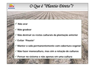 O Que é “Plantio Direto”?
           Linha de Produtos Marchesan



Não arar

Não gradear

Não destruir os restos culturais da plantação anterior

Evitar “Pousio”

Manter o solo permanentemente com cobertura vegetal

Não fazer monocultura, mas sim a rotação de culturas

Pensar no sistema e não apenas em uma cultura
 