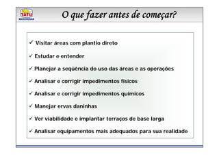 OLinha de Produtos Marchesan
            que fazer antes de começar?

Visitar áreas com plantio direto

Estudar e entender

Planejar a seqüência do uso das áreas e as operações

Analisar e corrigir impedimentos físicos

Analisar e corrigir impedimentos químicos

Manejar ervas daninhas

Ver viabilidade e implantar terraços de base larga

Analisar equipamentos mais adequados para sua realidade
 