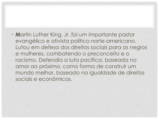 • Martin Luther King, Jr. foi um importante pastor
evangélico e ativista político norte-americano.
Lutou em defesa dos direitos sociais para os negros
e mulheres, combatendo o preconceito e o
racismo. Defendia a luta pacífica, baseada no
amor ao próximo, como forma de construir um
mundo melhor, baseado na igualdade de direitos
sociais e econômicos.
 