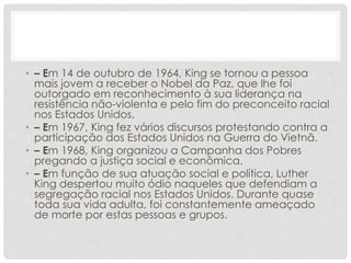 • – Em 14 de outubro de 1964, King se tornou a pessoa
mais jovem a receber o Nobel da Paz, que lhe foi
outorgado em reconhecimento à sua liderança na
resistência não-violenta e pelo fim do preconceito racial
nos Estados Unidos.
• – Em 1967, King fez vários discursos protestando contra a
participação dos Estados Unidos na Guerra do Vietnã.
• – Em 1968, King organizou a Campanha dos Pobres
pregando a justiça social e econômica.
• – Em função de sua atuação social e política, Luther
King despertou muito ódio naqueles que defendiam a
segregação racial nos Estados Unidos. Durante quase
toda sua vida adulta, foi constantemente ameaçado
de morte por estas pessoas e grupos.
 