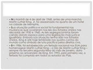 • – Na manhã de 4 de abril de 1968, antes de uma marcha,
Martin Luther King, Jr. foi assassinado no quarto de um hotel
na cidade de Memphis.
• – Sua atuação política e social foi fundamental nas
mudanças que ocorreram nas leis dos Estados Unidos nas
décadas de 1950 e 1960. As leis segregacionistas foram
caindo dando espaço para uma legislação mais justa e
igualitária. Embora sua atuação tenha sido nos Estados
Unidos, King é até hoje lembrado nos quatro cantos do
mundo como símbolo de luta pacífica pelos direitos civis.
• – Em 1986, foi estabelecido um feriado nacional nos EUA para
homenagear Martin Luther King – o Dia de Martin Luther King –
sempre na terceira segunda-feira do mês de janeiro, data
próxima ao aniversário de King. Em 1993, pela primeira vez, o
feriado foi cumprido em todos os estados do País.
•
 
