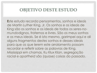 OBJETIVO DESTE ESTUDO
Este estudo recorda pensamentos, sonhos e ideais
de Martin Luther King, Jr. Os sonhos e os ideais de
King são os sonhos e os ideais de todos os seres-no-
mundodignos, fraternos e livres. São os meus sonhos
e os meus ideais. Se é isto mesmo, garimpei aqui e ali
alguns fragmentos destes sonhos e desses ideais
para que os que lerem este arrolamento possam
recordar e refletir sobre as palavras de King.
Mississippi em chamas, Ku Klux Klan, segregação
racial e apartheid são (quase) coisas do passado.
 