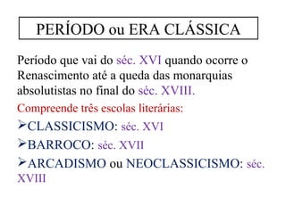 PERÍODO ou ERA CLÁSSICA 
Período que vai do séc. XVI quando ocorre o 
Renascimento até a queda das monarquias 
absolutistas no final do séc. XVIII. 
Compreende três escolas literárias: 
CLASSICISMO: séc. XVI 
BARROCO: séc. XVII 
ARCADISMO ou NEOCLASSICISMO: séc. 
XVIII 
 