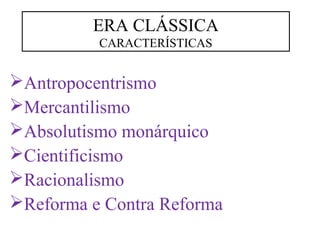 ERA CLÁSSICA 
CARACTERÍSTICAS 
Antropocentrismo 
Mercantilismo 
Absolutismo monárquico 
Cientificismo 
Racionalismo 
Reforma e Contra Reforma 
 