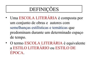 DEFINIÇÕES 
• Uma ESCOLA LITERÁRIA é composta por 
um conjunto de obras e autores com 
semelhanças estilísticas e temáticas que 
predominam durante um determinado espaço 
de tempo. 
• O termo ESCOLA LITERÁRIA é equivalente 
a ESTILO LITERÁRIO ou ESTILO DE 
ÉPOCA. 
 