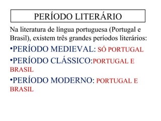 PERÍODO LITERÁRIO 
Na literatura de língua portuguesa (Portugal e 
Brasil), existem três grandes períodos literários: 
•PERÍODO MEDIEVAL: SÓ PORTUGAL 
•PERÍODO CLÁSSICO:PORTUGAL E 
BRASIL 
•PERÍODO MODERNO: PORTUGAL E 
BRASIL 
 