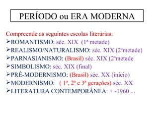 PERÍODO ou ERA MODERNA 
Compreende as seguintes escolas literárias: 
ROMANTISMO: séc. XIX (1ª metade) 
REALISMO/NATURALISMO: séc. XIX (2ªmetade) 
PARNASIANISMO: (Brasil) séc. XIX (2ªmetade 
SIMBOLISMO: séc. XIX (final) 
PRÉ-MODERNISMO: (Brasil) séc. XX (início) 
MODERNISMO: ( 1ª, 2ª e 3ª gerações) séc. XX 
LITERATURA CONTEMPORÂNEA: + -1960 ... 
 