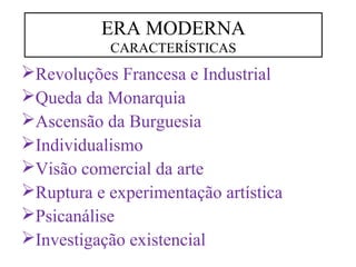 ERA MODERNA 
CARACTERÍSTICAS 
Revoluções Francesa e Industrial 
Queda da Monarquia 
Ascensão da Burguesia 
Individualismo 
Visão comercial da arte 
Ruptura e experimentação artística 
Psicanálise 
Investigação existencial 
 