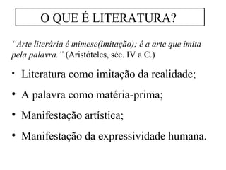 O QUE É LITERATURA? 
“Arte literária é mimese(imitação); é a arte que imita 
pela palavra.” (Aristóteles, séc. IV a.C.) 
• Literatura como imitação da realidade; 
• A palavra como matéria-prima; 
• Manifestação artística; 
• Manifestação da expressividade humana. 
 
