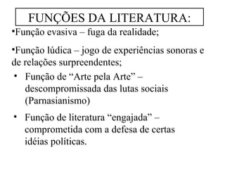 FUNÇÕES DA LITERATURA: 
•Função evasiva – fuga da realidade; 
•Função lúdica – jogo de experiências sonoras e 
de relações surpreendentes; 
• Função de “Arte pela Arte” – 
descompromissada das lutas sociais 
(Parnasianismo) 
• Função de literatura “engajada” – 
comprometida com a defesa de certas 
idéias políticas. 
 