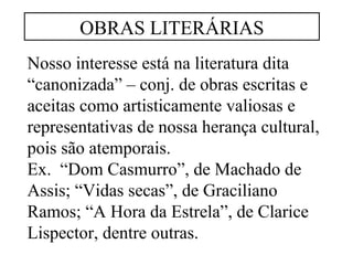 OBRAS LITERÁRIAS 
Nosso interesse está na literatura dita 
“canonizada” – conj. de obras escritas e 
aceitas como artisticamente valiosas e 
representativas de nossa herança cultural, 
pois são atemporais. 
Ex. “Dom Casmurro”, de Machado de 
Assis; “Vidas secas”, de Graciliano 
Ramos; “A Hora da Estrela”, de Clarice 
Lispector, dentre outras. 
 