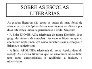 SOBRE AS ESCOLAS 
LITERÁRIAS 
As escolas literárias são como as ondas do mar, feitas de 
altos e baixos. Os ápices destes movimentos se alteram por 
duas diferentes linhas de pensamento e estilo. São elas: 
• A linha DIONISÍACA (derivada do nome Dionísio, deus 
grego do vinho e da emoção): As escolas literárias que se 
encontram nesta linha têm como características a emoção, o 
lirismo, o subjetivismo. 
• A linha APOLÍNEA (derivada do nome Apolo, deus da 
razão): As escolas literárias que se encontram nesta linha 
têm como características o equilíbrio, a lucidez, o 
objetivismo. 
 