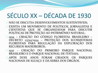 SÉCULO XX – DÉCADA DE 1930 
NÃO SE DISCUTIA DESENVOLVIMENTOS SUSTENTÁVEIS; 
EXISTIA UM MOVIMENTO DE POLÍTICOS, JORNALISTAS E 
CIENTISTAS QUE SE ORGANIZAVAM PARA DISCUTIR 
POLÍTICAS DE PROTEÇÃO AO PATRIMÔNIO NATURAL; 
1934 – CRIAÇÃO DO CÓDIGO FLORESTAL BRASILEIRO – 
DECRETO 23793/1934 – PROTEÇÃO DOS ECOSSISTEMAS 
FLORESTAIS PARA REGULAÇÃO DA EXPLORAÇÃO DOS 
RECURSOS MADEIREIROS; 
1937 – CRIAÇÃO DO PRIMEIRO PARQUE NACIONAL 
BRASILEIRO E O PARQUE NACIONAL DE ITATIAIA; 
APÓS DOIS ANOS FORAM CRIADOS OS PARQUES 
NACIONAIS DE IGUAÇU E DA SERRA DOS ÓRGÃOS. 
 