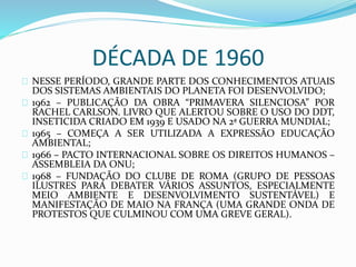 DÉCADA DE 1960 
NESSE PERÍODO, GRANDE PARTE DOS CONHECIMENTOS ATUAIS 
DOS SISTEMAS AMBIENTAIS DO PLANETA FOI DESENVOLVIDO; 
1962 – PUBLICAÇÃO DA OBRA “PRIMAVERA SILENCIOSA” POR 
RACHEL CARLSON. LIVRO QUE ALERTOU SOBRE O USO DO DDT, 
INSETICIDA CRIADO EM 1939 E USADO NA 2ª GUERRA MUNDIAL; 
1965 – COMEÇA A SER UTILIZADA A EXPRESSÃO EDUCAÇÃO 
AMBIENTAL; 
1966 – PACTO INTERNACIONAL SOBRE OS DIREITOS HUMANOS – 
ASSEMBLEIA DA ONU; 
1968 – FUNDAÇÃO DO CLUBE DE ROMA (GRUPO DE PESSOAS 
ILUSTRES PARA DEBATER VÁRIOS ASSUNTOS, ESPECIALMENTE 
MEIO AMBIENTE E DESENVOLVIMENTO SUSTENTÁVEL) E 
MANIFESTAÇÃO DE MAIO NA FRANÇA (UMA GRANDE ONDA DE 
PROTESTOS QUE CULMINOU COM UMA GREVE GERAL). 
 