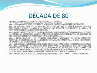 DÉCADA DE 80 
DEVIDO A GRANDES ACIDENTES, PREOCUPAÇÃO MUNDIAL; 
1981 – LEI 6.938/81 INSTITUI A POLÍTICA NACIONAL DO MEIO AMBIENTE E O SISNAMA; 
1983 – NO BRASIL, DECRETO Nº 88351/83, QUE REGULAMENTA AS LEIS Nº 6.938/81 E 6.902/81 
QUE DISPÕE SOBRE A PNMA E A CRIAÇÃO DE ESTAÇÕES ECOLÓGICAS E ÁREAS DE 
PROTEÇÃO AMBIENTAL RESPECTIVAMENTE. 
1984 – ROMPIMENTO DE DUTO EM SP (CUBATÃO), SEGUIDO DE INCÊNDIO COM 500 VÍTIMAS 
(93 FATAIS); NA CIDADE DO MÉXICO UMA SÉRIE DE EXPLOSÕES EM NUVEM DE VAPORES DE 
GLP (GÁS LIQUEFEITO DE PETRÓLEO) OU GÁS DE COZINHA; 
1986 – RESOLUÇÃO Nº 1 DO CONAMA (CONSELHO NACIONAL DO MEIO AMBIENTE) 
INSTITUIU A NECESSIDADE DE EIA (ESTUDO DE IMPACTO AMBIENTAL) E RIMA (RELATÓRIO 
DE IMPACTO AO MEIO AMBIENTE); 
1987 – CONGRESSO INTERNACIONAL SOBRE EDUCAÇÃO AMBIENTAL E FORMAÇÃO RELATIVA 
AO MEIO AMBIENTE, EM MOSCOU, QUE OBJETIVOU A DISCUSSÃO DAS DIFICULDADES 
ENCONTRADAS E DOS PROGRESSOS ALCANÇADOS PELAS NAÇÕES E NO CAMPO DA 
EDUCAÇÃO AMBIENTAL. LEI FEDERAL 226/87, DETERMINOU A NECESSIDADE DA INCLUSÃO 
DA EDUCAÇÃO AMBIENTAL NOS CURRÍCULOS ESCOLARES DE 1º E 2º GRAUS; 
1988 – PROMULGADA A ATUAL CONSTITUIÇÃO FEDERAL QUE TRATA O TEMA AMBIENTAL. 
 