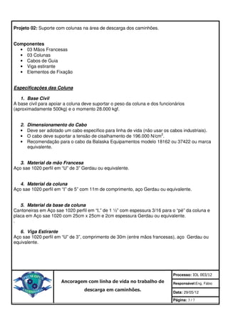 Projeto 02: Suporte com colunas na área de descarga dos caminhões.


Componentes
  • 03 Mãos Francesas
  • 03 Colunas
  • Cabos de Guia
  • Viga estirante
  • Elementos de Fixação


Especificações das Coluna

   1. Base Civil
A base civil para apoiar a coluna deve suportar o peso da coluna e dos funcionários
(aproximadamente 500kg) e o momento 28.000 kgf.


   2.   Dimensionamento do Cabo
   •    Deve ser adotado um cabo específico para linha de vida (não usar os cabos industriais).
   •    O cabo deve suportar a tensão de cisalhamento de 196.000 N/cm2.
   •    Recomendação para o cabo da Balaska Equipamentos modelo 18162 ou 37422 ou marca
        equivalente.


   3. Material da mão Francesa
Aço sae 1020 perfil em “U” de 3” Gerdau ou equivalente.


   4. Material da coluna
Aço sae 1020 perfil em “I” de 5” com 11m de comprimento, aço Gerdau ou equivalente.


   5. Material da base da coluna
Cantoneiras em Aço sae 1020 perfil em “L” de 1 ½” com espessura 3/16 para o “pé” da coluna e
placa em Aço sae 1020 com 25cm x 25cm e 2cm espessura Gerdau ou equivalente.
.

   6. Viga Estirante
Aço sae 1020 perfil em “U” de 3”, comprimento de 30m (entre mãos francesas), aço Gerdau ou
equivalente.




                                                                             Processo: IOL 003/12
                        Ancoragem com linha de vida no trabalho de           Responsável:Eng. Fábio
                                   descarga em caminhões.                    Data: 29/05/12

                                                                             Página: 3 / 7
 