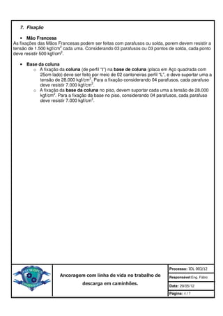 7. Fixação

   • Mão Francesa
As fixações das Mãos Francesas podem ser feitas com parafusos ou solda, porem devem resistir a
tensão de 1.500 kgf/cm2 cada uma. Considerando 03 parafusos ou 03 pontos de solda, cada ponto
deve resistir 500 kgf/cm2.

   • Base da coluna
       o A fixação da coluna (de perfil “I”) na base de coluna (placa em Aço quadrada com
           25cm lado) deve ser feito por meio de 02 cantoneiras perfil “L”, e deve suportar uma a
           tensão de 28.000 kgf/cm2. Para a fixação considerando 04 parafusos, cada parafuso
           deve resistir 7.000 kgf/cm2.
       o A fixação da base da coluna no piso, devem suportar cada uma a tensão de 28.000
           kgf/cm2. Para a fixação da base no piso, considerando 04 parafusos, cada parafuso
           deve resistir 7.000 kgf/cm2.




                                                                            Processo: IOL 003/12
                      Ancoragem com linha de vida no trabalho de            Responsável:Eng. Fábio
                                 descarga em caminhões.                     Data: 29/05/12

                                                                            Página: 4 / 7
 