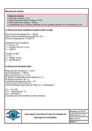 Memorial de Calculo

    Dados do cálculo
    Altura das colunas = 11m
    Comprimento das mão francesas = 0,6m
    Peso máximo por pessoa = 100 kg
    Considerando que a máxima extensão do trava quedas estirado com o amortecedor é 2m.

a) Calculo da força resultante e tensão radial no cabo

Peso máximo por pessoa (P1) = 100 kg
Altura máxima estimada para queda (H) = 5m
Área do mosquetão (a) = 0,0001m2

Calculo da Força resultante
F = (P1x g x H)
F = (100 kg x 9,8 m/s2 x 2 m)
F = 1.960 N

Tensão no cabo
σ = F/a
σ = 1.960N / 0,01m
σ = 196.000 N/cm2


b) Calculo do momento fletor

Braço da mão Francesa (l1) = 0,6 m
Força Resultante = 1.960 N
Altura da Coluna (L1) = 11,0 m
Nº Máximo Trabalhadores Simultâneos (n) = 2
Nº Apoios (Colunas = N) = 2
Coeficiente de segurança (CS) = 12*
*Assumido CS para elevadores de pessoas 12
Tensão de Ruptura para aço sae 1020 (σR) = 4.200 kgf/cm2

σadm = σR / CS
σadm = 4.200 kgf/cm2 / 12
σadm = 350 kgf/cm2
b1) Calculo do momento fletor na mão Francesa




                                                                            Processo: IOL 003/12
                               Ancoragem com linha de vida no trabalho de   Responsável:Eng. Fábio
                                             descarga em caminhões.         Data: 29/05/12

                                                                            Página: 5 / 7
 