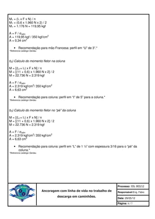 M1 = (l1 x F x N) / n
M1 = (0,6 x 1.960 N x 2) / 2
M1 = 1.176 N = 119,95 kgf

A = F / σadm
A = 119,95 kgf / 350 kgf/cm2
A = 0,34 cm2

    • Recomendação para mão Francesa: perfil em “U” de 3”.*
*Referencia catálogo Gerdau




b2) Calculo do momento fletor na coluna

M = [(L1+ l1) x F x N] / n
M = [(11 + 0,6) x 1.960 N x 2] / 2
M = 22.736 N = 2.319 kgf

A = F / σadm
A = 2.319 kgf/cm2/ 350 kgf/cm2
A = 6,63 cm2

    • Recomendação para coluna: perfil em “I” de 5” para a coluna.*
*Referencia catálogo Gerdau




b3) Calculo do momento fletor no “pé” da coluna

M = [(L1+ l1) x F x N] / n
M = [(11 + 0,6) x 1.960 N x 2] / 2
M = 22.736 N = 2.319 kgf

A = F / σadm
A = 2.319 kgf/cm2/ 350 kgf/cm2
A = 6,63 cm2

    • Recomendação para coluna: perfil em “L” de 1 ½” com espessura 3/16 para o “pé” da
      coluna.*
*Referencia catálogo Gerdau




                                                                           Processo: IOL 003/12
                              Ancoragem com linha de vida no trabalho de   Responsável:Eng. Fábio
                                       descarga em caminhões.              Data: 29/05/12

                                                                           Página: 6 / 7
 