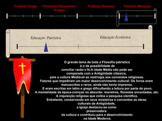 Tradição Grega Principais Educadores Gregos Tradição Romana Tradição Medieval Educação  Patrística Educação Ecolástica O grande tema de toda a Filosofia patrística é o da possibilidade de conciliar razão e fé.A idade Média não pode ser  comparada com a Antigüidade clássica,  pois a cultura Medieval se restringia aos conventos religiosos. Fatores que impediram um maior desenvolvimento cultural: Os livros eram  manuscritos e raros, ainda não havia imprensa. E eram escritas em latim e grego dificultando a leitura por parte do povo. A mentalidade da época-crenças no absurdo: monstros, florestas encantadas, etc. A inquisição religiosa que coibia a pesquisa científica. Entretanto, conservando em seus mosteiros e conventos as obras  culturais da Antigüidade,  a Igreja destacou-se como  preservadora  da cultura e contribuiu para o desenvolvimento na Idade Moderna. 