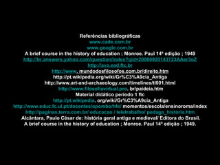 Referências bibliográficas www.cade.com.br www.google.com.br A brief course in the history of education ; Monroe. Paul 14º edição ; 1949 http://br.answers.yahoo.com/question/index?qid=20060920143723AAer3oZ http://ava.ead.ftc.br http://www . mundodosfilosofos.com.br/direito.htm http://pt.wikipedia.org/wiki/Gr%C3%A9cia_Antiga http://www.art-and-archaeology.com/timelines/tl001.html http://www.filosofiavirtual.pro . br/paideia.htm Material didático período 1 ftc http://pt.wikipedia . org/wiki/Gr%C3%A9cia_Antiga http://www.educ.fc.ul.pt/docentes/opombo/hfe/  momentos/escola/ensinoroma/index http://paginas.terra.com.br/ educacao / teletrabalho/ pedago_historia.htm Alcântara, Paulo César de: história geral antiga e medieval/ Editora do Brasil. A brief course in the history of education ; Monroe. Paul 14º edição ; 1949. 
