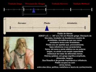 Tradição Grega Principais Ed. Gregos Tradição Romana Tradição Medieval Sócrates Platão Aristóteles Platão de Atenas (428/27 a.C. —  347 a.C.) foi um filosofo grego. Discípulo de  Sócrates, fundador da Academia e mestre de  Aristóteles. Acredita-se que seu nome  verdadeiro tenha sido Aristóteles;  Platão era um apelido que, provavelmente, fazia referência à sua característica física, tal como o porte atlético ou os ombros largos, ou ainda a sua ampla capacidade  intelectual de tratar de diferentes temas. Πλάτος ( plátos ), em grego significa amplitude,  dimensão, largura.  Sua filosofia é de grande importância e influência.  Platão ocupou-se com vários temas,  entre eles ética, política, metafísica e teoria do conhecimento .   