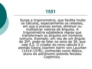 1551 Surge a trigonometria, que facilita muito os cálculos, especialmente os celestes, em que é preciso somar, diminuir ou multiplicar valores de ângulos. A trigonometria estabelece regras que transformam os ângulos em números comuns. Exemplo: em vez de um ângulo de 30º, pode-se falar no seno de 30, que vale 0,5. O criador do novo cálculo é o alemão Georg Joachim Iserin von Lauchen (1514-1576), conhecido como Rético, aluno do astrônomo polonês Nicolau Copérnico. 