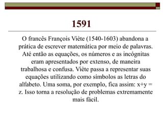 1591 O francês François Viète (1540-1603) abandona a prática de escrever matemática por meio de palavras. Até então as equações, os números e as incógnitas eram apresentados por extenso, de maneira trabalhosa e confusa. Viète passa a representar suas equações utilizando como símbolos as letras do alfabeto. Uma soma, por exemplo, fica assim: x+y = z. Isso torna a resolução de problemas extremamente mais fácil. 