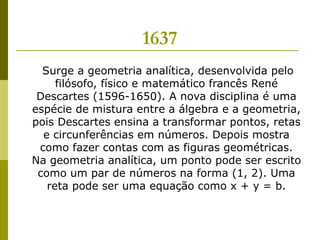 1637 Surge a geometria analítica, desenvolvida pelo filósofo, físico e matemático francês René Descartes (1596-1650). A nova disciplina é uma espécie de mistura entre a álgebra e a geometria, pois Descartes ensina a transformar pontos, retas e circunferências em números. Depois mostra como fazer contas com as figuras geométricas. Na geometria analítica, um ponto pode ser escrito como um par de números na forma (1, 2). Uma reta pode ser uma equação como x + y = b. 
