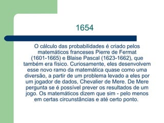 1654 O cálculo das probabilidades é criado pelos matemáticos franceses Pierre de Fermat (1601-1665) e  Blaise  Pascal  (1623-1662), que também era físico. Curiosamente, eles desenvolvem esse novo ramo da matemática quase como uma diversão, a partir de um problema levado a eles por um jogador de dados, Chevalier de Mere. De Mere pergunta se é possível prever os resultados de um jogo. Os matemáticos dizem que sim - pelo menos em certas circunstâncias e até certo ponto.  