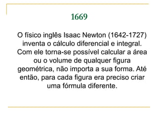 1669 O físico inglês Isaac Newton (1642-1727) inventa o cálculo diferencial e integral. Com ele torna-se possível calcular a área ou o volume de qualquer figura geométrica, não importa a sua forma. Até então, para cada figura era preciso criar uma fórmula diferente. 