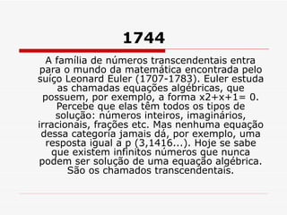 1744 A família de números transcendentais entra para o mundo da matemática encontrada pelo suíço Leonard Euler (1707-1783). Euler estuda as chamadas equações algébricas, que possuem, por exemplo, a forma x2+x+1= 0. Percebe que elas têm todos os tipos de solução: números inteiros, imaginários, irracionais, frações etc. Mas nenhuma equação dessa categoria jamais dá, por exemplo, uma resposta igual a p (3,1416...). Hoje se sabe que existem infinitos números que nunca podem ser solução de uma equação algébrica. São os chamados transcendentais. 