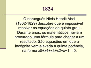 1824 O norueguês Niels Henrik Abel (1802-1829) descobre que é impossível resolver as equações de quinto grau. Durante anos, os matemáticos haviam procurado uma fórmula para chegar a um resultado. São equações em que a incógnita vem elevada à quinta potência, na forma x5+x4+x3+x2+x+1 = 0. 