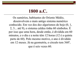 1800 a.C.   Os sumérios, habitantes do Oriente Médio, desenvolvem o mais antigo sistema numérico conhecido. Em vez dos dez algarismos de hoje (0, 1, 2, 3... até 9), o sistema caldeu tinha 60 símbolos. É por isso que uma hora, desde então, é dividida em 60 minutos, e o dia e a noite têm 12 horas (12 é a quinta parte de 60). Pelo mesmo motivo, o ano é dividido em 12 meses. Já na geometria, o círculo tem 360º, que é seis vezes 60.   