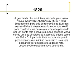 1826 A geometria não euclidiana, é criada pelo russo Nicolai Ivanovich Lobachevsky (1792-1856). Segundo ele, para que os teoremas de Euclides sejam válidos é desnecessário supor que só dá para construir uma paralela a uma reta passando por um ponto fora dessa reta. Esse conceito vinha sendo um dos alicerces da geometria desde cerca de 300 a.C. A partir da idéia oposta, de que é possível construir infinitas paralelas a uma reta passando por um ponto fora dessa reta, Lobachevsky elabora a nova geometria.  
