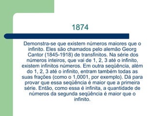 1874 Demonstra-se que existem números maiores que o infinito. Eles são chamados pelo alemão  Georg  Cantor  (1845-1918) de transfinitos. Na série dos números inteiros, que vai de 1, 2, 3 até o infinito, existem infinitos números. Em outra seqüência, além do 1, 2, 3 até o infinito, entram também todas as suas frações (como o 1,0001, por exemplo). Dá para provar que essa seqüência é maior que a primeira série. Então, como essa é infinita, a quantidade de números da segunda seqüência é maior que o infinito. 