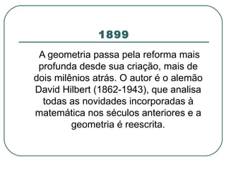 1899 A geometria passa pela reforma mais profunda desde sua criação, mais de dois milênios atrás. O autor é o alemão David Hilbert (1862-1943), que analisa todas as novidades incorporadas à matemática nos séculos anteriores e a geometria é reescrita. 