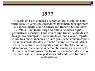 1977 A Teoria do Caos começa a se tornar uma disciplina bem estruturada. Diversos pesquisadores trabalham para aprimorá-la, especialmente o norte-americano Robert Stetson Shaw (1945-). Essa teoria surge do estudo de certas figuras geométricas especiais. Uma árvore cujo tronco se divide em dois galhos principais, e cada um deles, por sua vez, reparte-se em dois ramos menores e assim por diante, contém cópias de si mesma dentro dela e recebe o nome de fractal. Muita coisa na natureza se comporta como um fractal - como os redemoinhos, que contêm redemoinhos menores dentro deles. A Teoria do Caos ensina que todos os fenômenos desse tipo parecem caóticos, mas podem ser colocados em fórmulas matemáticas.  