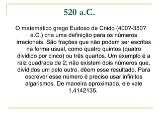 520 a.C.   O matemático grego Eudoxo de Cnido (400?-350? a.C.) cria uma definição para os números irracionais. São frações que não podem ser escritas na forma usual, como quatro quintos (quatro dividido por cinco) ou três quartos. Um exemplo é a raiz quadrada de 2; não existem dois números que, divididos um pelo outro, dêem esse resultado. Para escrever esse número é preciso usar infinitos algarismos. De maneira aproximada, ele vale 1,4142135.  